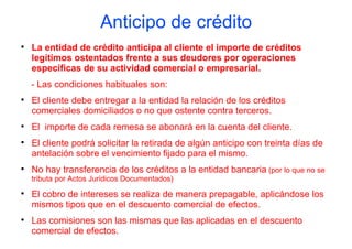 Anticipo de crédito

    La entidad de crédito anticipa al cliente el importe de créditos
    legítimos ostentados frente a sus deudores por operaciones
    específicas de su actividad comercial o empresarial.
    - Las condiciones habituales son:

    El cliente debe entregar a la entidad la relación de los créditos
    comerciales domiciliados o no que ostente contra terceros.

    El importe de cada remesa se abonará en la cuenta del cliente.

    El cliente podrá solicitar la retirada de algún anticipo con treinta días de
    antelación sobre el vencimiento fijado para el mismo.

    No hay transferencia de los créditos a la entidad bancaria (por lo que no se
    tributa por Actos Juridicos Documentados)

    El cobro de intereses se realiza de manera prepagable, aplicándose los
    mismos tipos que en el descuento comercial de efectos.

    Las comisiones son las mismas que las aplicadas en el descuento
    comercial de efectos.
 