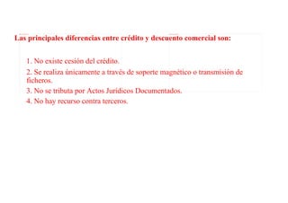 Las principales diferencias entre crédito y descuento comercial son:
 file:///C:/Users/alex/Desktop/dinero.jpg                                     file:///C:/Users/alex/Desktop/crédito.jpg




                               1. No existe cesión del crédito.
                               2. Se realiza únicamente a través de soporte magnético o transmisión de
                               ficheros.
                               3. No se tributa por Actos Jurídicos Documentados.
                               4. No hay recurso contra terceros.
 