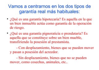 Vamos a centrarnos en los dos tipos de
        garantía real más habituales:

    ¿Qué es una garantía hipotecaria? Es aquella en la que
    un bien inmueble actúa como garantía de la operación
    de riesgo.

    ¿Qué es una garantía pignoraticia o prendataria? Es
    aquella que se constituye sobre un bien mueble,
    transfiriendo la posesión al prestamista.
        - Con desplazamiento, bienes que se pueden mover
    y pasan a posesión del acreedor.
       - Sin desplazamiento, bienes que no se pueden
    mover, como cosechas, animales, etc..
 