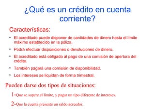 ¿Qué es un crédito en cuenta
                     corriente?
 Características:
 
      El acreditado puede disponer de cantidades de dinero hasta el límite
      máximo establecido en la póliza.
 
      Podrá efectuar disposiciones o devoluciones de dinero.
 
      El acreditado está obligado al pago de una comisión de apertura del
      crédito.
 
      También pagará una comisión de disponibilidad.
 
      Los intereses se liquidan de forma trimestral.

Pueden darse dos tipos de situaciones:
     1-Que se supere el límite, y pagar un tipo diferente de intereses.
     2-Que la cuenta presente un saldo acreedor.
 