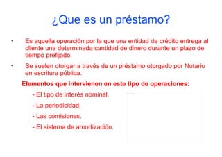 ¿Que es un préstamo?
•    Es aquella operación por la que una entidad de crédito entrega al
     cliente una determinada cantidad de dinero durante un plazo de
     tiempo prefijado.
•    Se suelen otorgar a través de un préstamo otorgado por Notario
     en escritura pública.
    Elementos que intervienen en este tipo de operaciones:
       - El tipo de interés nominal.     file:///C:/Users/alex/Desktop/prestamo.jpg




       - La periodicidad.
       - Las comisiones.
       - El sistema de amortización.
 