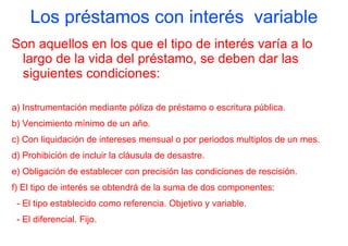 Los préstamos con interés variable
Son aquellos en los que el tipo de interés varía a lo
 largo de la vida del préstamo, se deben dar las
 siguientes condiciones:

a) Instrumentación mediante póliza de préstamo o escritura pública.
b) Vencimiento mínimo de un año.
c) Con liquidación de intereses mensual o por periodos multiplos de un mes.
d) Prohibición de incluir la cláusula de desastre.
e) Obligación de establecer con precisión las condiciones de rescisión.
f) El tipo de interés se obtendrá de la suma de dos componentes:
 - El tipo establecido como referencia. Objetivo y variable.
 - El diferencial. Fijo.
 