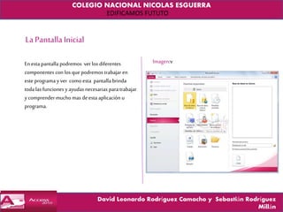 COLEGIO NACIONAL NICOLAS ESGUERRA
EDIFICAMOS FUTUTO
David Leonardo Rodríguez Camacho y Sebastián Rodríguez
Millán
La PantallaInicial
En esta pantalla podremos ver los diferentes
componentes con los que podremos trabajar en
este programa yver como esta pantalla brinda
toda las funcionesy ayudas necesarias para trabajar
ycomprendermuchomas deesta aplicación u
programa.
Imagen:v
 
