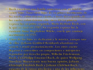 Bach encabezó una familia numerosa con un total de veinte hijos. Tuvo siete hijos de su primer matrimonio, de los cuales sobrevivieron cuatro, y trece del segundo, de los cuales sobrevivieron sólo cinco.10 Su primera esposa fue su prima segunda, Maria Bárbara Bach, con la que se casó en 1707. Su segunda esposa fue la cantante Anna Magdalena Wilcke, con la que contrajo matrimonio en 1721. Cinco de los hijos se dedicaron a la música, aunque uno de ellos (Johann Gottfried Bernhard) abandonó su carrera y murió prematuramente. Los otros cuatro llegaron a convertirse en compositores e intérpretes reputados por derecho propio, Wilhelm Friedemann Bach, Carl Philipp Emanuel Bach, de quien Wolfgang Amadeus Mozart tenía muy buena opinión, Johann Christoph Friedrich Bach y Johann Christian Bach, epígono de la época preclásica y una de las influencias principales de Mozart, más que su hermano Carl Philipp Emanuel. 