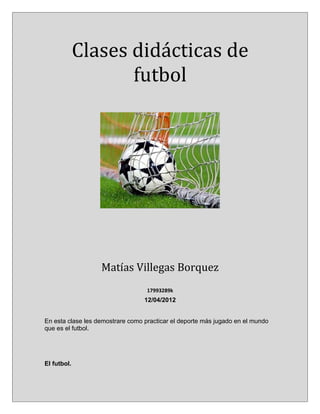 Clases didácticas de
                    futbol




                   Matías Villegas Borquez
                                   17993289k
                                  12/04/2012


En esta clase les demostrare como practicar el deporte más jugado en el mundo
que es el futbol.




El futbol.
 