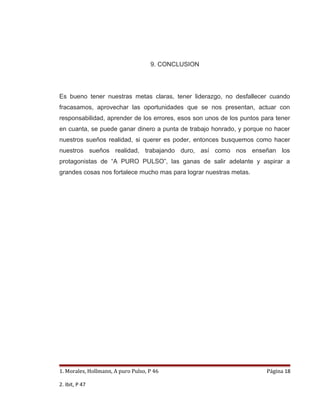 9. CONCLUSION




Es bueno tener nuestras metas claras, tener liderazgo, no desfallecer cuando
fracasamos, aprovechar las oportunidades que se nos presentan, actuar con
responsabilidad, aprender de los errores, esos son unos de los puntos para tener
en cuanta, se puede ganar dinero a punta de trabajo honrado, y porque no hacer
nuestros sueños realidad, si querer es poder, entonces busquemos como hacer
nuestros sueños realidad, trabajando duro, así como nos enseñan los
protagonistas de “A PURO PULSO”, las ganas de salir adelante y aspirar a
grandes cosas nos fortalece mucho mas para lograr nuestras metas.




1. Morales, Hollmann, A puro Pulso, P 46                               Página 18

2. Ibit, P 47
 