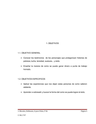 1. OBJETIVOS




1.1. OBJETIVO GENERAL

     Conocer los testimonios de los personajes que protagonizan historias de
         pobreza, lucha, tensidad, austusia... y éxito.

     Enseñar la manera de como se puede ganar dinero a punta de trabajo
         honrado.




1.2. OBJETIVOS ESPECIFICOS

     Aplicar las experiencias que nos dejan estas personas de como salieron
         adelante.

     Aprender a sobresalir y buscar la forma del como se puede lograr el éxito.




1. Morales, Hollmann, A puro Pulso, P 46                                   Página 5

2. Ibit, P 47
 