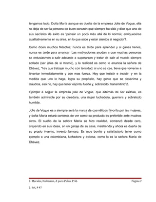 tengamos todo. Doña María aunque es dueña de la empresa Jolie de Vogue, ella
no deja de ser la persona de buen corazón que siempre ha sido y dice que uno de
sus secretos de éxito es “pensar un poco más allá de lo normal, enriquecerse
cualitativamente en su área, en lo que sabe y estar atentos al negocio”1.

Como dicen muchos filósofos; nunca es tarde para aprender y si ganas tienes,
nunca es tarde para arrancar. Las motivaciones ayudan a que muchas personas
se entusiasmen a salir adelante a superarsen y tratar de salir al mundo siempre
soñado (ser jefes de si mismo), y la realidad es como lo anuncia la señora de
Chávez, “hay que trabajar mucho con tensidad; si uno se cae, tiene que volverse a
levantar inmediatamente y con mas fuerza. Hay que insistir e insistir, y en la
medida que uno lo haga, logra su propósito, hay gente que se desanima y
claudica, eso no, hay que tener espíritu fuerte y, sobretodo, transmitirlo”2.

Ejemplo a seguir la empresa jolie de Vogue, que además de ser exitosa, es
también admirable por su creadora, una mujer luchadora, guerrera y sobretodo
humilde.

Jolie de Vogue es y siempre será la marca de cosméticos favorita por las mujeres,
y doña María estará contenta de ver como su producto es preferible ante muchos
otros. El sueño de la señora María se hizo realidad, comenzó desde cero,
creyendo en sus ideas, en un garaje de su casa, insistiendo y ahora es dueña de
su propio invento, invento famoso. Es muy bonito y satisfactorio tener como
ejemplo a una colombiana, luchadora y exitosa, como lo es la señora María de
Chávez.




1. Morales, Hollmann, A puro Pulso, P 46                                        Página 7

2. Ibit, P 47
 