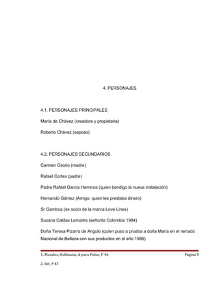 4. PERSONAJES




4.1. PERSONAJES PRINCIPALES

María de Chávez (creadora y propietaria)

Roberto Chávez (esposo)




4.2. PERSONAJES SECUNDARIOS

Carmen Osorio (madre)

Rafael Cortes (padre)

Padre Rafael García Herreros (quien bendigo la nueva instalación)

Hernando Gámez (Amigo; quien les prestaba dinero)

Sr Gamboa (ex socio de la marca Love Lines)

Susana Caldas Lemaitre (señorita Colombia 1984)

Doña Teresa Pizarro de Angulo (quien puso a prueba a doña María en el reinado
Nacional de Belleza con sus productos en el año 1986)


1. Morales, Hollmann, A puro Pulso, P 46                               Página 9

2. Ibit, P 47
 