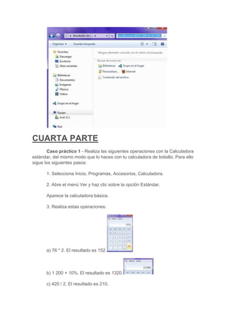 CUARTA PARTE
       Caso práctico 1 - Realiza las siguientes operaciones con la Calculadora
estándar, del mismo modo que lo haces con tu calculadora de bolsillo. Para ello
sigue los siguientes pasos:

      1. Selecciona Inicio, Programas, Accesorios, Calculadora.

      2. Abre el menú Ver y haz clic sobre la opción Estándar.

      Aparece la calculadora básica.

      3. Realiza estas operaciones:




      a) 76 * 2. El resultado es 152.



      b) 1 200 + 10%. El resultado es 1320.

      c) 420 / 2. El resultado es 210.
 