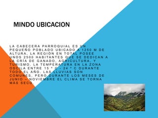 MINDO UBICACION
L A C A B E C E R A P A R R O Q U I A L E S U N
P E Q U E Ñ O P O B L A D O U B I C A D O A 1 2 5 0 M D E
A L T U R A , L A R E G I Ó N E N T O T A L P O S E E
U N O S 2 5 0 0 H A B I T A N T E S Q U E S E D E D I C A N A
L A C R Í A D E G A N A D O , A G R I C U L T U R A , Y
T U R I S M O . L A T E M P E R A T U R A E N L A Z O N A
O S C I L A E N T R E 1 5 º C - 2 4 º C D U R A N T E
T O D O E L A Ñ O . L A S L L U V I A S S O N
C O M U N E S , P E R O D U R A N T E L O S M E S E S D E
J U N I O – N O V I E M B R E E L C L I M A S E T O R N A
M Á S S E C O .
 