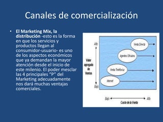 Canales de comercialización
• El Marketing Mix, la
distribución -esto es la forma
en que los servicios y
productos llegan al
consumidor-usuario- es uno
de los aspectos económicos
que ya demandan la mayor
atención desde el inicio de
este milenio. El poder mesclar
las 4 principales “P” del
Marketing adecuadamente
nos dará muchas ventajas
comerciales.
 