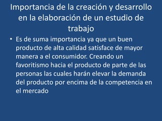 Importancia de la creación y desarrollo
en la elaboración de un estudio de
trabajo
• Es de suma importancia ya que un buen
producto de alta calidad satisface de mayor
manera a el consumidor. Creando un
favoritismo hacia el producto de parte de las
personas las cuales harán elevar la demanda
del producto por encima de la competencia en
el mercado
 