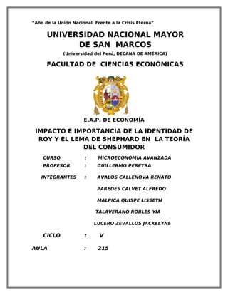 “Año de la Unión Nacional Frente a la Crisis Eterna”


      UNIVERSIDAD NACIONAL MAYOR
            DE SAN MARCOS
             (Universidad del Perú, DECANA DE AMÉRICA)

      FACULTAD DE CIENCIAS ECONÓMICAS




                      E.A.P. DE ECONOMÍA

 IMPACTO E IMPORTANCIA DE LA IDENTIDAD DE
  ROY Y EL LEMA DE SHEPHARD EN LA TEORÍA
              DEL CONSUMIDOR
    CURSO             :     MICROECONOMÍA AVANZADA
    PROFESOR          :    GUILLERMO PEREYRA

   INTEGRANTES        :    AVALOS CALLENOVA RENATO

                           PAREDES CALVET ALFREDO

                           MALPICA QUISPE LISSETH

                           TALAVERANO ROBLES YIA

                          LUCERO ZEVALLOS JACKELYNE

    CICLO             :     V

AULA                  :     215
 