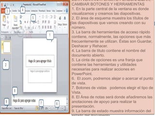 ESTA VENTANA PERMITE PERSONALIZAR,
CAMBIAR BOTONES Y HERRAMEINTAS
1. En la parte central de la ventana es donde
visualizamos y creamos las diapositivas.
2. El área de esquema muestra los títulos de
las diapositivas que vamos creando con su
número.
3. La barra de herramientas de acceso rápido
contiene, normalmente, las opciones que más
frecuentemente se utilizan. Éstas son Guardar,
Deshacer y Rehacer.
4. La barra de titulo contiene el nombre del
documento abierto.
5. La cinta de opciones es una franja que
contiene las herramientas y utilidades
necesarias para realizar acciones en
PowerPoint.
6. El zoom, podremos alejar o acercar el punto
de vista.
7. Botones de vistas podemos elegir el tipo de
Vista.
8. El Área de notas será donde añadiremos las
anotaciones de apoyo para realizar la
presentación.
9. La barra de estado muestra información del
 