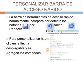 PERSONALIZAR BARRA DE
ACCESO RAPIDO
 La barra de herramientas de acceso rápido
normalmente incorpora por defecto los
botones Guardar , Deshacer y
Rehacer
 Para personalizar se hace
clic en la flecha
desplegable y se
Agregan los comandos.
 