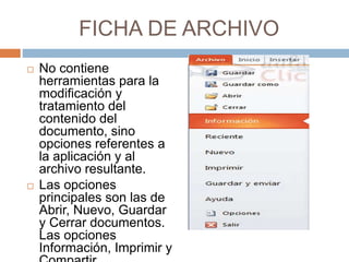 FICHA DE ARCHIVO
 No contiene
herramientas para la
modificación y
tratamiento del
contenido del
documento, sino
opciones referentes a
la aplicación y al
archivo resultante.
 Las opciones
principales son las de
Abrir, Nuevo, Guardar
y Cerrar documentos.
Las opciones
Información, Imprimir y
 