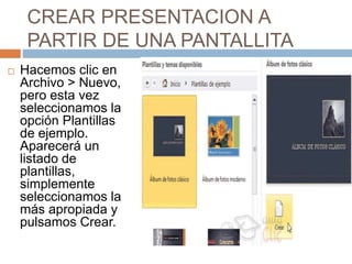 CREAR PRESENTACION A
PARTIR DE UNA PANTALLITA
 Hacemos clic en
Archivo > Nuevo,
pero esta vez
seleccionamos la
opción Plantillas
de ejemplo.
Aparecerá un
listado de
plantillas,
simplemente
seleccionamos la
más apropiada y
pulsamos Crear.
 