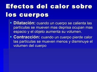 Efectos del calor sobre los cuerpos Dilatación:  cuando un cuerpo se calienta las partículas se mueven mas deprisa ocupan mas espacio y el objeto aumenta su volumen. Contracción:  cuando un cuerpo pierde calor las partículas se mueven menos y disminuye el volumen del cuerpo 