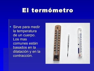 El termómetro Sirve para medir la temperatura de un cuerpo. Los mas comunes están basados en la dilatación y en la contracción.  