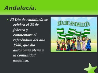 Andalucía.
●

 

El Día de Andalucía se 
celebra el 28 de 
febrero y 
conmemora el 
referéndum del año 
1980, que dio 
autonomía plena a 
la comunidad 
andaluza.
 

 