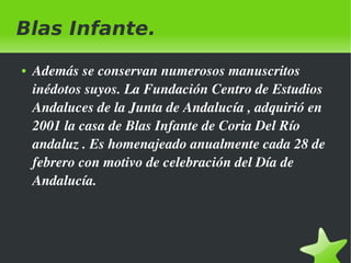 Blas Infante.
●

 

Además se conservan numerosos manuscritos 
inédotos suyos. La Fundación Centro de Estudios 
Andaluces de la Junta de Andalucía , adquirió en 
2001 la casa de Blas Infante de Coria Del Río 
andaluz . Es homenajeado anualmente cada 28 de 
febrero con motivo de celebración del Día de 
Andalucía.

 

 