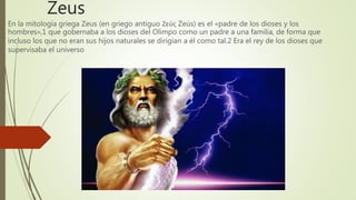Zeus
En la mitología griega Zeus (en griego antiguo Ζεύς Zeús) es el «padre de los dioses y los
hombres»,1 que gobernaba a los dioses del Olimpo como un padre a una familia, de forma que
incluso los que no eran sus hijos naturales se dirigían a él como tal.2 Era el rey de los dioses que
supervisaba el universo
 