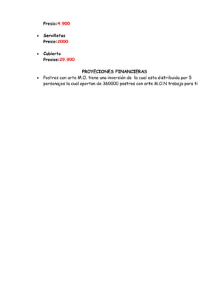Presio:4.900
Servilletas
Presio:2000
Cubierto
Presios:29.900
PROYECIONES FINANCIERAS
Postres con arte M.O. tiene una inversión de la cual esta distribuida por 5
personajes la cual aportan de 360000 postres con arte M.O.N trabaja para ti

 