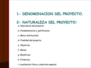 1- DENOMINACION DEL PROYECTO.
2- NATURALEZA DEL PROYECTO:
a- Descripcion del proyecto.a- Descripcion del proyecto.
b- Fundamentacion o justificacion.b- Fundamentacion o justificacion.
c- Marco institucional.c- Marco institucional.
d- Finalidad del proyecto.d- Finalidad del proyecto.
e- Objetivos.e- Objetivos.
f- Metas.f- Metas.
g- Beneficios.g- Beneficios.
h- Productos.h- Productos.
i- Localizacion fisica y cobertura espacial.i- Localizacion fisica y cobertura espacial.
 
