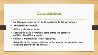 •
•
•
•

La fisiología como motor de la conducta de los personajes.
Anticlerelismo radical.
Sátira y denuncia social.

Concepción de la literatura como armas de combate
político, filosófico y social.

• Feísmo y tremendismo como repulsivos.
• Adopción de los temas relativos de las conductas sexuales como
elemento central de las novelas.

 