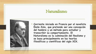 • Corriente iniciada en Francia por el novelista
Émile Zola, que pretende ser una concepción
del hombre y un método para estudiar y
transcribir su comportamiento. El
Naturalismo es la culminación del Realismo y
se basa principalmente en las teorías
filosóficas y científicas del siglo XIX.

 