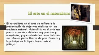 • El naturalismo en el arte se refiere a la

presentación de objetivos realistas en un
ambiente natural. Naturalista es el arte que
presta atención a detalles muy precisos y
apropiados, y que retrata las cosas tal como
son. Suelen pintar lienzos de gran formato y
lo principal es la figura huma, más el
paisaje.

 