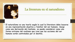 • El naturalismo es una teoría según la cual la literatura debe basarse
en una representación objetiva y familiar del ser humano. Surge
como una derivación del realismo, se puede considerar como una
forma extrema del realismo que cree que las acciones del ser
humano están controladas por el destino.

 
