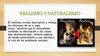 • El realismo es más descriptivo y refleja
los intereses de un a capa
social, mientras que el naturalismo
extiende su descripción a las clases
más desfavorecidas, intenta explicar
de forma materialista y casi mecánica
la raíz de los problemas sociales.

 