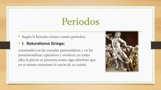 Periodos
• Según la historia existen cuatro periodos.
• I. Naturalismo Griego:
encarnados en las escuelas presocráticas y en las
posaristotélicas: epicúreos y estoicos; en todas
ellas la physis se presenta como algo absoluto que
en sí misma encuentra la razón de su existir.

 