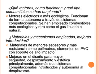 ¿Qué motores, como funcionan y qué tipo
combustibles se han empleado?
 Motores eléctricos o más ecológicos. Funcionan
  de forma autónoma a través de sistemas
  computacionales. Se han empleado combustibles
  más ecológicos y otro como el gas licuado o
  natural.
  ¿Materiales y mecanismos empleados, mejoras
introducidas?
 Materiales de menores espesores y más
  resistencia como polímetros, elementos de PVC
  con soporte de alto impacto.
 Mejoras en el diseño para mayor
  seguridad, desplazamiento y estética
  principalmente, además que sistemas
  computacionales introducidos y autonomía al
  desplazarse.
 