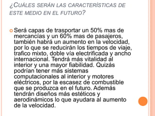 ¿CUÁLES SERÁN LAS CARACTERÍSTICAS DE
ESTE MEDIO EN EL FUTURO?


 Será capas de trasportar un 50% mas de
 mercancías y un 60% mas de pasajeros,
 también habrá un aumento en la velocidad,
 por lo que se reducirán los tiempos de viaje,
 trafico mixto, doble vía electrificada y ancho
 internacional. Tendrá más vitalidad al
 interior y una mayor fiabilidad. Quizás
 podrían tener más sistemas
 computacionales al interior y motores
 eléctricos, por la escasez de combustible
 que se produzca en el futuro. Además
 tendrán diseños más estéticos y
 aerodinámicos lo que ayudara al aumento
 de la velocidad.
 