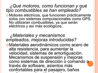 ¿Qué motores, como funcionan y qué
tipo combustibles se han empleado?
 Motores  eléctricos, que funcionen prácticamente
 solos con sistemas computacionales como GPS.
 No utilizaran combustibles, ya que serán
 eléctricos y así más ecológicos.

 ¿Materiales y mecanismos
empleados, mejoras introducidas?
 Materiales aerodinámicos como acero de
 alta resistencia, para aumentar la
 velocidad, sistemas de amortiguación.
 Mecanismos de suspensión y mejoras
 como sistemas de dirección o comando a
 través de software, asientos más
 confortables para el pasajero, baños
 