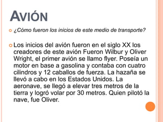 AVIÓN
   ¿Cómo fueron los inicios de este medio de transporte?

 Los    inicios del avión fueron en el siglo XX los
    creadores de este avión Fueron Wilbur y Oliver
    Wright, el primer avión se llamo flyer. Poseía un
    motor en base a gasolina y contaba con cuatro
    cilindros y 12 caballos de fuerza. La hazaña se
    llevó a cabo en los Estados Unidos. La
    aeronave, se llegó a elevar tres metros de la
    tierra y logró volar por 30 metros. Quien pilotó la
    nave, fue Oliver.
 