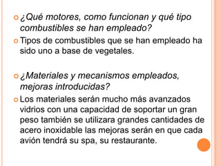  ¿Quémotores, como funcionan y qué tipo
 combustibles se han empleado?
 Tiposde combustibles que se han empleado ha
 sido uno a base de vegetales.

 ¿Materiales y mecanismos empleados,
 mejoras introducidas?
 Los materiales serán mucho más avanzados
 vidrios con una capacidad de soportar un gran
 peso también se utilizara grandes cantidades de
 acero inoxidable las mejoras serán en que cada
 avión tendrá su spa, su restaurante.
 