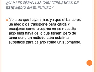 ¿CUÁLES SERÁN LAS CARACTERÍSTICAS DE
ESTE MEDIO EN EL FUTURO?


 Nocreo que hayan mas ya que el barco es
 un medio de transporte para carga y
 pasajeros como cruceros no se necesita
 algo mas haya de lo que tienen; pero de
 tener seria un método para cubrir la
 superficie para dejarlo como un submarino.
 