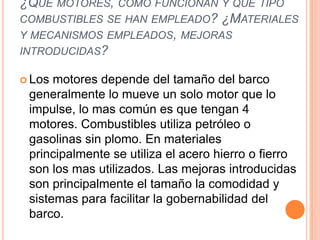 ¿QUÉ MOTORES, COMO FUNCIONAN Y QUÉ TIPO
COMBUSTIBLES SE HAN EMPLEADO? ¿MATERIALES
Y MECANISMOS EMPLEADOS, MEJORAS
INTRODUCIDAS?

 Los motores depende del tamaño del barco
 generalmente lo mueve un solo motor que lo
 impulse, lo mas común es que tengan 4
 motores. Combustibles utiliza petróleo o
 gasolinas sin plomo. En materiales
 principalmente se utiliza el acero hierro o fierro
 son los mas utilizados. Las mejoras introducidas
 son principalmente el tamaño la comodidad y
 sistemas para facilitar la gobernabilidad del
 barco.
 