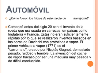 AUTOMÓVIL
   ¿Cómo fueron los inicios de este medio de   transporte?

 Comenzó       antes del siglo 20 con el invento de la
    rueda que era usada en carrozas, en países como
    Inglaterra y Francia. Estas no eran suficientemente
    rápidas por lo que se realizaron inventos basados en
    las obras de Davinchi con prototipos a vapor. El
    primer vehículo a vapor (1771) es el
    "carromato", creado por Nicolás Gugnot, demasiado
    pesado, ruidoso y temible. La invención del coche
    de vapor fracasó por ser una máquina muy pesada y
    de difícil conducción.
 