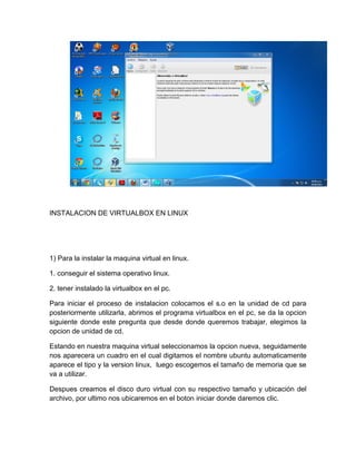 INSTALACION DE VIRTUALBOX EN LINUX
1) Para la instalar la maquina virtual en linux.
1. conseguir el sistema operativo linux.
2. tener instalado la virtualbox en el pc.
Para iniciar el proceso de instalacion colocamos el s.o en la unidad de cd para
posteriormente utilizarla, abrimos el programa virtualbox en el pc, se da la opcion
siguiente donde este pregunta que desde donde queremos trabajar, elegimos la
opcion de unidad de cd.
Estando en nuestra maquina virtual seleccionamos la opcion nueva, seguidamente
nos aparecera un cuadro en el cual digitamos el nombre ubuntu automaticamente
aparece el tipo y la version linux, luego escogemos el tamaño de memoria que se
va a utilizar.
Despues creamos el disco duro virtual con su respectivo tamaño y ubicación del
archivo, por ultimo nos ubicaremos en el boton iniciar donde daremos clic.
 