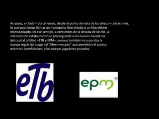 Así pues, en Colombia tenemos, desde el punto de vista de las telecomunicaciones,lo que podríamos llamar un monopolio liberalizado o un liberalismomonopolizado. En ese sentido, a comienzos de la década de los 90, laintervención estatal continúo privilegiando a los nuevos herederosdel capital público –ETB y EPM–, aunque también incorporaba lanuevas reglas de juego del “libre mercado” que permitían el acceso,mientras beneficiaban, a los nuevos jugadores privados.