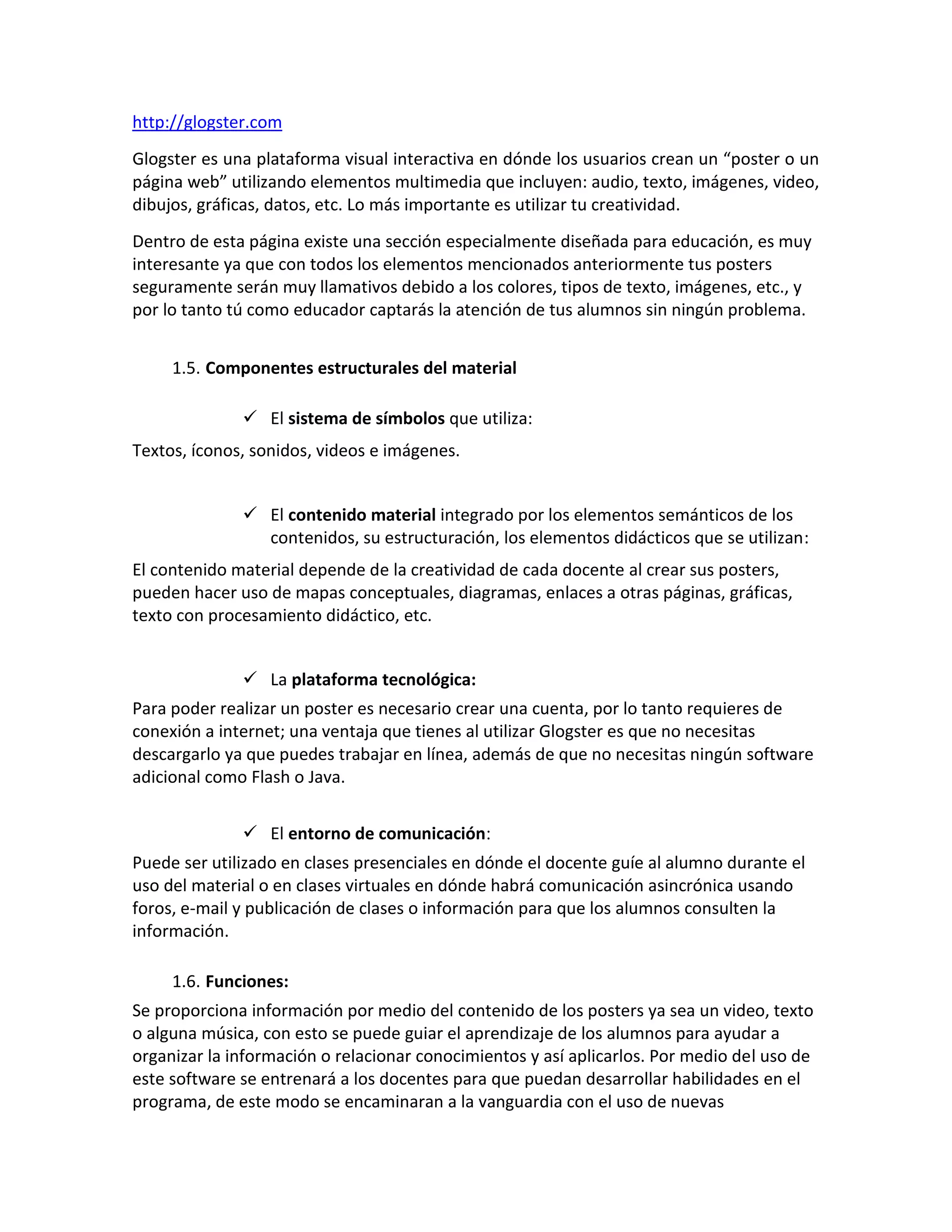 http://glogster.com
Glogster es una plataforma visual interactiva en dónde los usuarios crean un “poster o un
página web” utilizando elementos multimedia que incluyen: audio, texto, imágenes, video,
dibujos, gráficas, datos, etc. Lo más importante es utilizar tu creatividad.
Dentro de esta página existe una sección especialmente diseñada para educación, es muy
interesante ya que con todos los elementos mencionados anteriormente tus posters
seguramente serán muy llamativos debido a los colores, tipos de texto, imágenes, etc., y
por lo tanto tú como educador captarás la atención de tus alumnos sin ningún problema.


     1.5. Componentes estructurales del material

               El sistema de símbolos que utiliza:
Textos, íconos, sonidos, videos e imágenes.


               El contenido material integrado por los elementos semánticos de los
                contenidos, su estructuración, los elementos didácticos que se utilizan:
El contenido material depende de la creatividad de cada docente al crear sus posters,
pueden hacer uso de mapas conceptuales, diagramas, enlaces a otras páginas, gráficas,
texto con procesamiento didáctico, etc.


               La plataforma tecnológica:
Para poder realizar un poster es necesario crear una cuenta, por lo tanto requieres de
conexión a internet; una ventaja que tienes al utilizar Glogster es que no necesitas
descargarlo ya que puedes trabajar en línea, además de que no necesitas ningún software
adicional como Flash o Java.


               El entorno de comunicación:
Puede ser utilizado en clases presenciales en dónde el docente guíe al alumno durante el
uso del material o en clases virtuales en dónde habrá comunicación asincrónica usando
foros, e-mail y publicación de clases o información para que los alumnos consulten la
información.

     1.6. Funciones:
Se proporciona información por medio del contenido de los posters ya sea un video, texto
o alguna música, con esto se puede guiar el aprendizaje de los alumnos para ayudar a
organizar la información o relacionar conocimientos y así aplicarlos. Por medio del uso de
este software se entrenará a los docentes para que puedan desarrollar habilidades en el
programa, de este modo se encaminaran a la vanguardia con el uso de nuevas
 