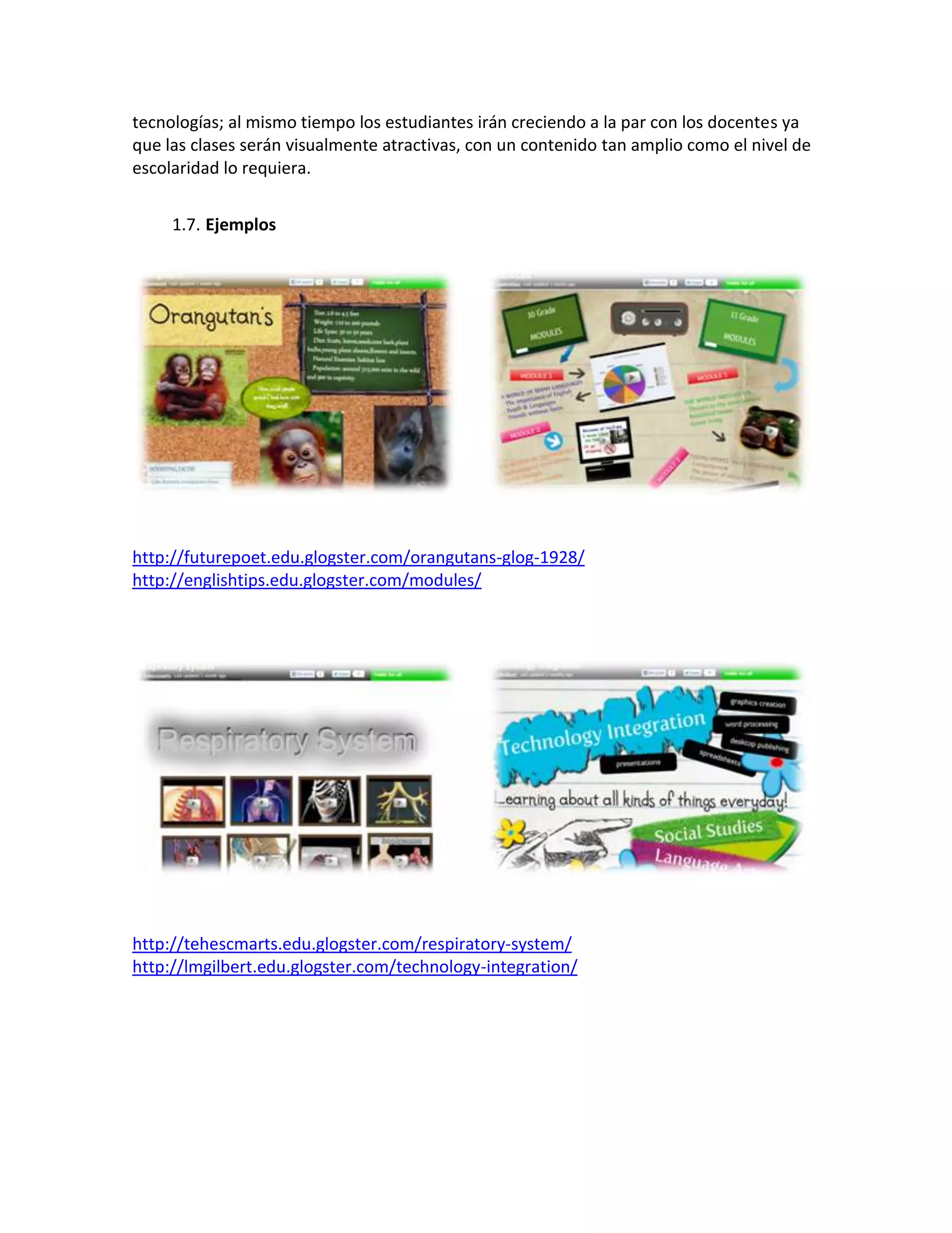 tecnologías; al mismo tiempo los estudiantes irán creciendo a la par con los docentes ya
que las clases serán visualmente atractivas, con un contenido tan amplio como el nivel de
escolaridad lo requiera.


     1.7. Ejemplos




http://futurepoet.edu.glogster.com/orangutans-glog-1928/
http://englishtips.edu.glogster.com/modules/




http://tehescmarts.edu.glogster.com/respiratory-system/
http://lmgilbert.edu.glogster.com/technology-integration/
 