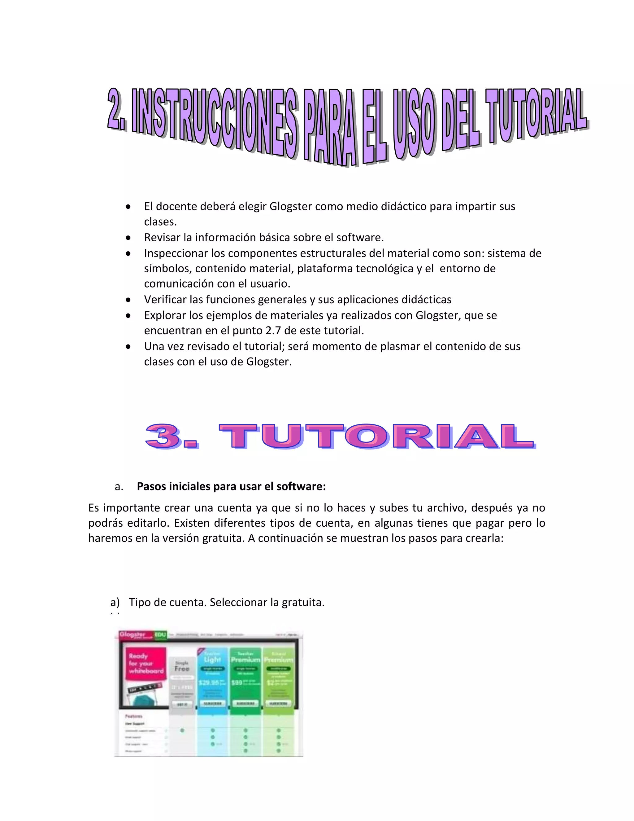 El docente deberá elegir Glogster como medio didáctico para impartir sus
           clases.
           Revisar la información básica sobre el software.
           Inspeccionar los componentes estructurales del material como son: sistema de
           símbolos, contenido material, plataforma tecnológica y el entorno de
           comunicación con el usuario.
           Verificar las funciones generales y sus aplicaciones didácticas
           Explorar los ejemplos de materiales ya realizados con Glogster, que se
           encuentran en el punto 2.7 de este tutorial.
           Una vez revisado el tutorial; será momento de plasmar el contenido de sus
           clases con el uso de Glogster.




     a.   Pasos iniciales para usar el software:
Es importante crear una cuenta ya que si no lo haces y subes tu archivo, después ya no
podrás editarlo. Existen diferentes tipos de cuenta, en algunas tienes que pagar pero lo
haremos en la versión gratuita. A continuación se muestran los pasos para crearla:




    a) Tipo de cuenta. Seleccionar la gratuita.
    b)
 