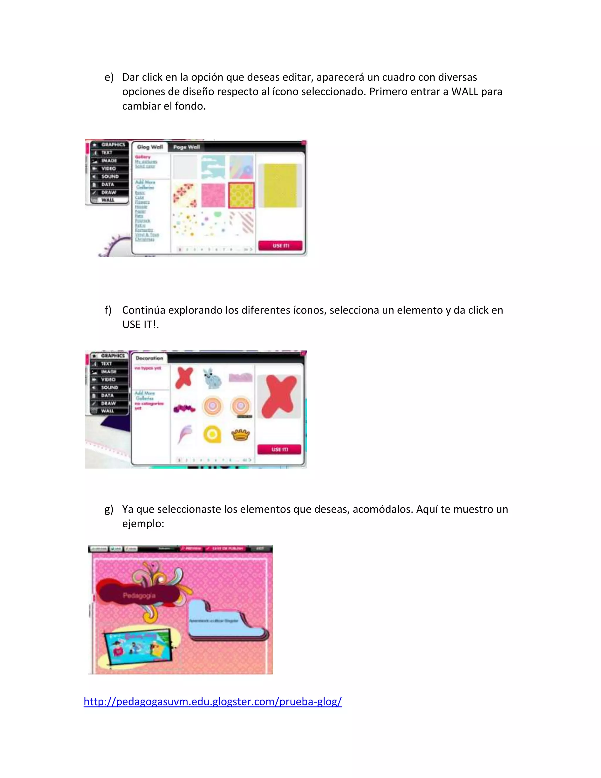 e) Dar click en la opción que deseas editar, aparecerá un cuadro con diversas
      opciones de diseño respecto al ícono seleccionado. Primero entrar a WALL para
      cambiar el fondo.




   f) Continúa explorando los diferentes íconos, selecciona un elemento y da click en
      USE IT!.




   g) Ya que seleccionaste los elementos que deseas, acomódalos. Aquí te muestro un
      ejemplo:




http://pedagogasuvm.edu.glogster.com/prueba-glog/
 