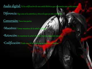 Audio digital: Es la codificación de una señal eléctrica que representa una onda sonora.
Diferencia:Que una es la autentica y otra es la que ya esta codificada.
Conversión:Tiene tres partes
•Muestreo:Tomar muestras de la señal analógica
•Retención:Se mantiene la señal obtenida hasta la siguiente muestra.
•Codificación:Cada una de las muestras se codifica en binario.
 